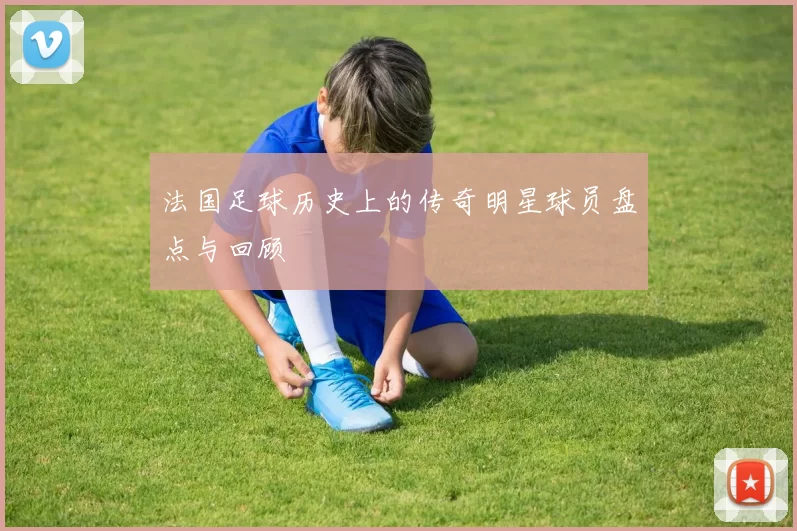 法国足球历史上的传奇明星球员盘点与回顾