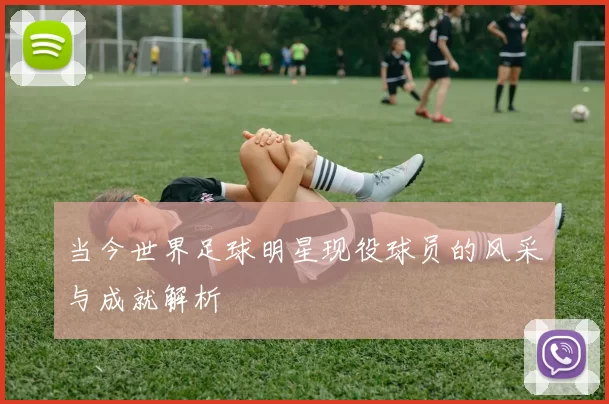 当今世界足球明星现役球员的风采与成就解析
