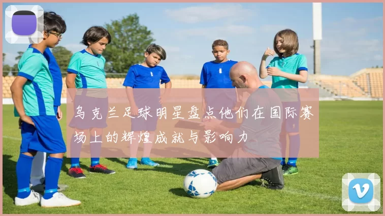 乌克兰足球明星盘点他们在国际赛场上的辉煌成就与影响力
