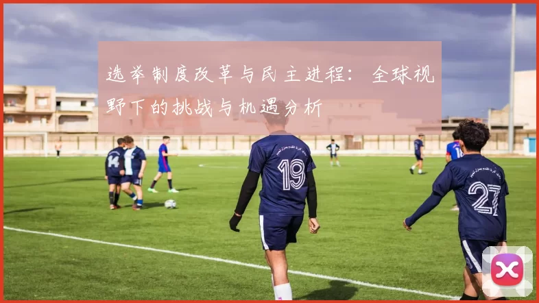 选举制度改革与民主进程：全球视野下的挑战与机遇分析
