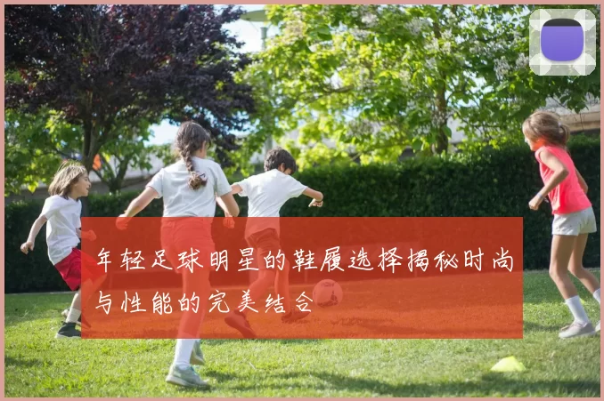 年轻足球明星的鞋履选择揭秘时尚与性能的完美结合
