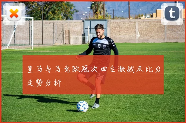 皇马与马竞欧冠次回合激战及比分走势分析
