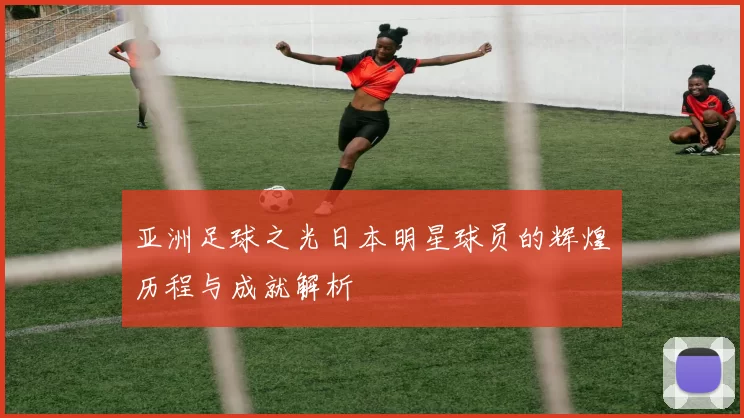 亚洲足球之光日本明星球员的辉煌历程与成就解析