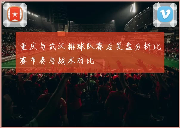 重庆与武汉排球队赛后复盘分析比赛节奏与战术对比