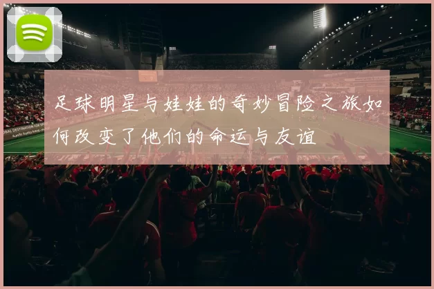 足球明星与娃娃的奇妙冒险之旅如何改变了他们的命运与友谊