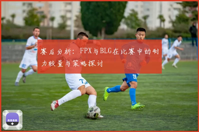 赛后分析：FPX与BLG在比赛中的耐力较量与策略探讨