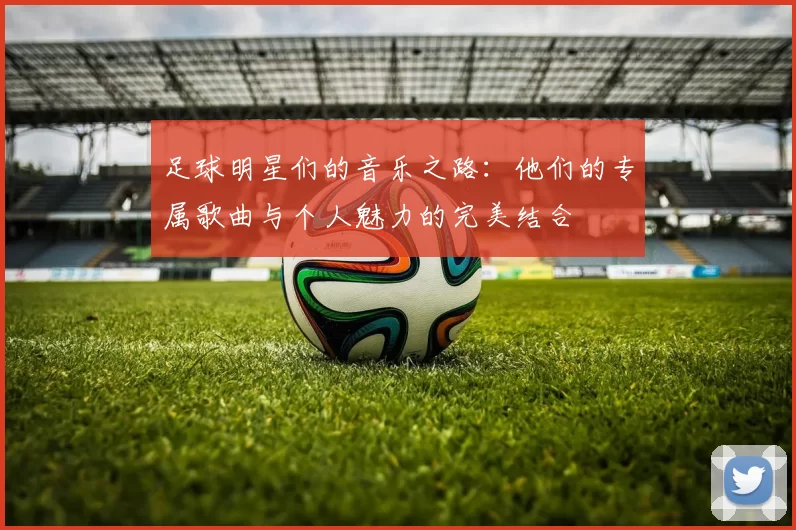 足球明星们的音乐之路：他们的专属歌曲与个人魅力的完美结合