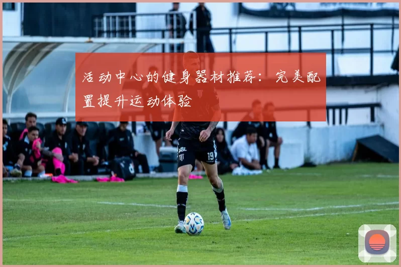 活动中心的健身器材推荐：完美配置提升运动体验