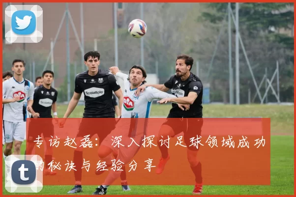 专访赵磊：深入探讨足球领域成功的秘诀与经验分享