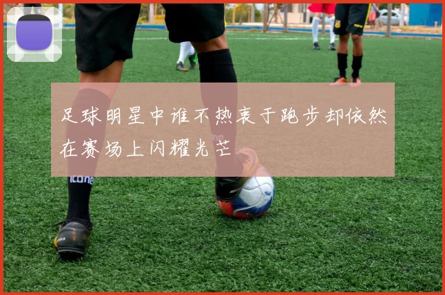 足球明星中谁不热衷于跑步却依然在赛场上闪耀光芒