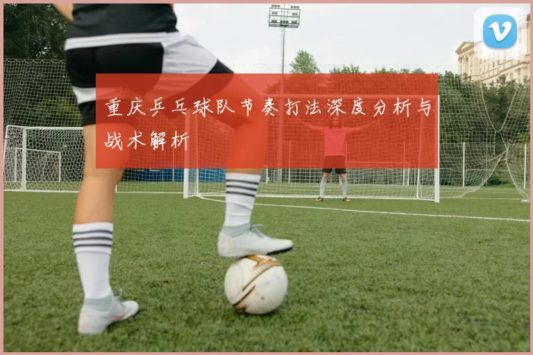 重庆乒乓球队节奏打法深度分析与战术解析