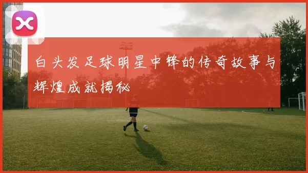 白头发足球明星中锋的传奇故事与辉煌成就揭秘