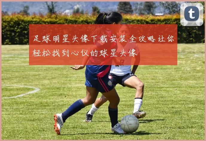 足球明星头像下载安装全攻略让你轻松找到心仪的球星头像