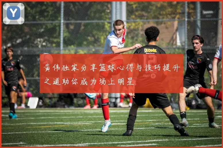 黄伟独家分享篮球心得与技巧提升之道助你成为场上明星