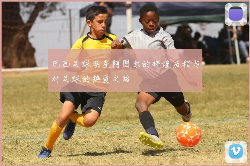 巴西足球明星阿图尔的辉煌历程与对足球的热爱之路
