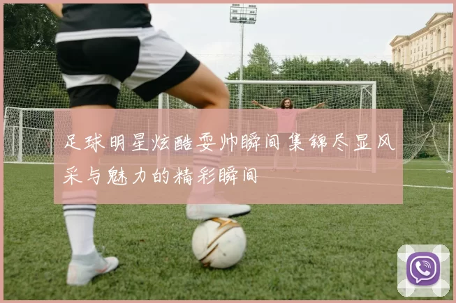 足球明星炫酷耍帅瞬间集锦尽显风采与魅力的精彩瞬间
