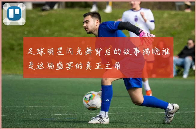 足球明星闪光舞背后的故事揭晓谁是这场盛宴的真正主角