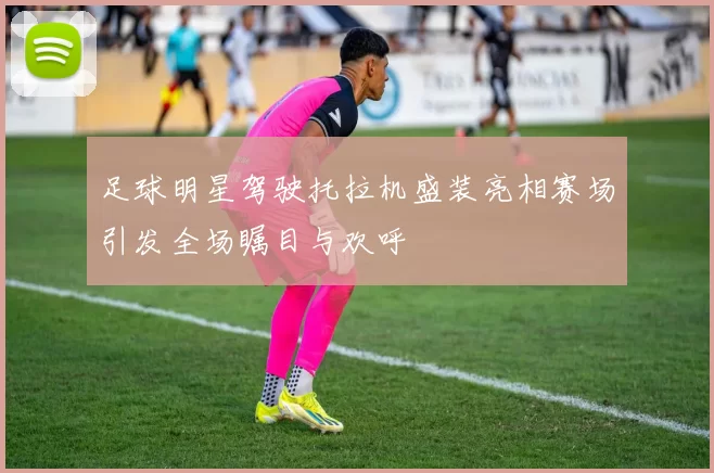 足球明星驾驶托拉机盛装亮相赛场引发全场瞩目与欢呼