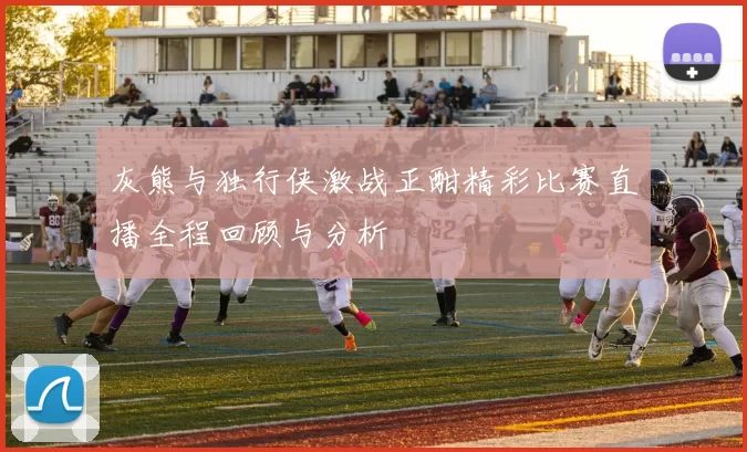 灰熊与独行侠激战正酣精彩比赛直播全程回顾与分析