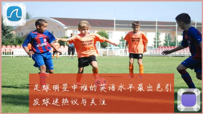 足球明星中谁的英语水平最出色引发球迷热议与关注