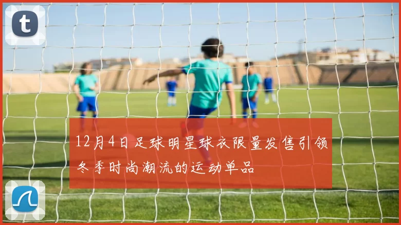 12月4日足球明星球衣限量发售引领冬季时尚潮流的运动单品