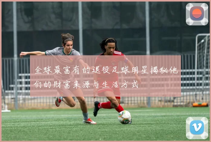 全球最富有的退役足球明星揭秘他们的财富来源与生活方式