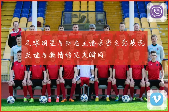 足球明星与知名主播亲密合影展现友谊与激情的完美瞬间