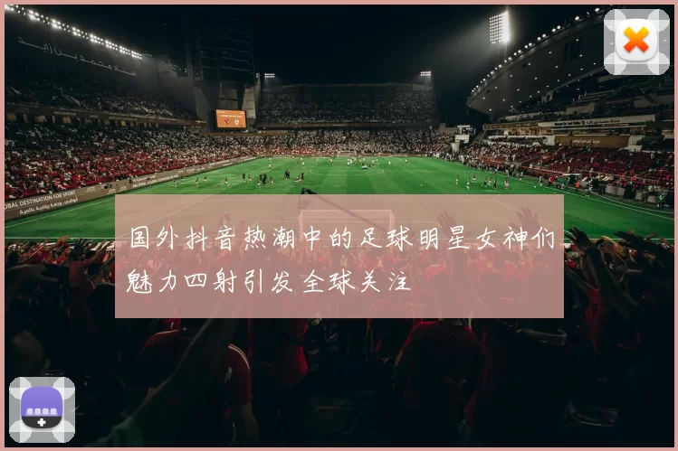 国外抖音热潮中的足球明星女神们魅力四射引发全球关注