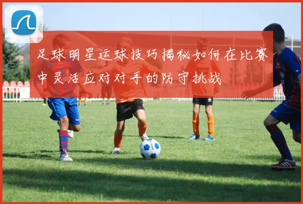足球明星运球技巧揭秘如何在比赛中灵活应对对手的防守挑战