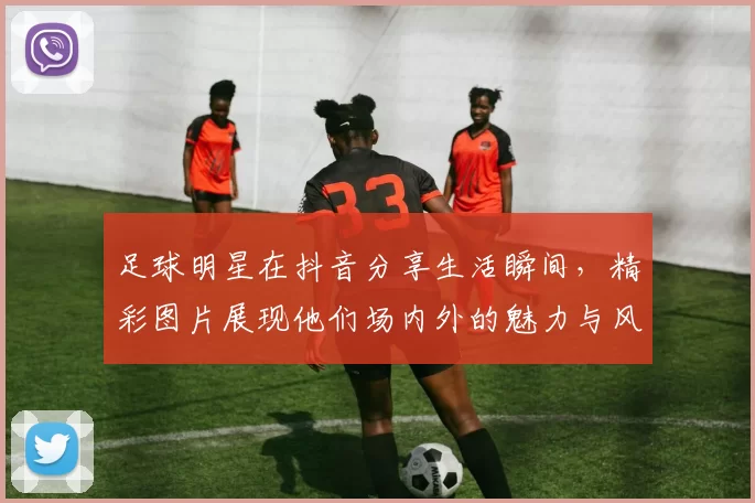 足球明星在抖音分享生活瞬间，精彩图片展现他们场内外的魅力与风采
