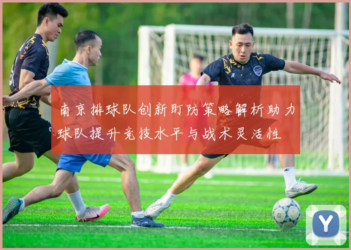 南京排球队创新盯防策略解析助力球队提升竞技水平与战术灵活性