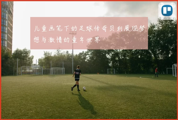 儿童画笔下的足球传奇贝利展现梦想与激情的童年世界