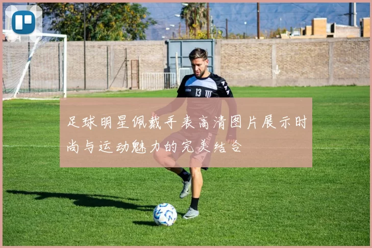 足球明星佩戴手表高清图片展示时尚与运动魅力的完美结合