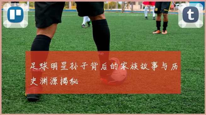 足球明星孙子背后的家族故事与历史渊源揭秘