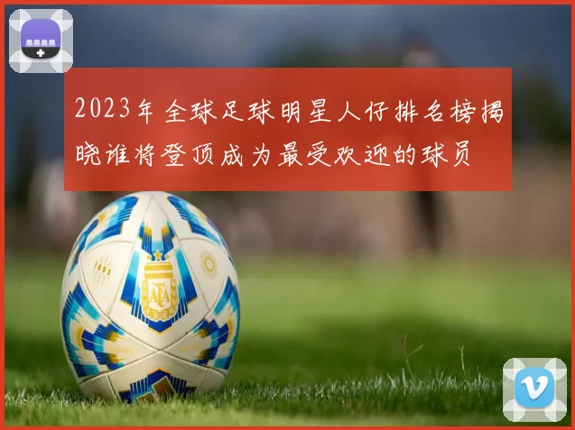 2023年全球足球明星人仔排名榜揭晓谁将登顶成为最受欢迎的球员