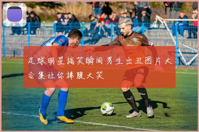 足球明星搞笑瞬间男生出丑图片大合集让你捧腹大笑