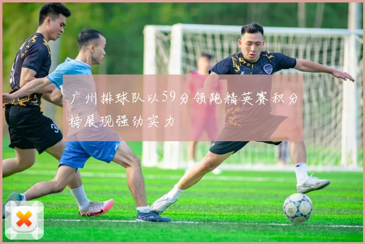 广州排球队以59分领跑精英赛积分榜展现强劲实力