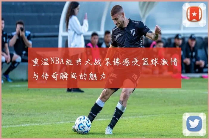 重温NBA经典大战录像感受篮球激情与传奇瞬间的魅力