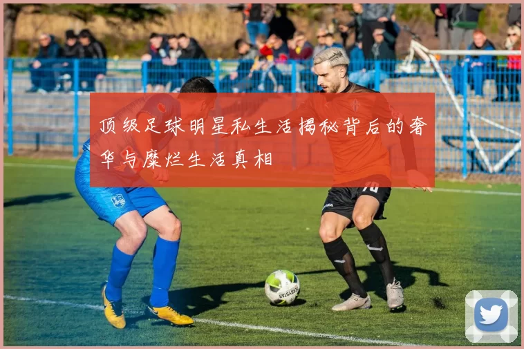 顶级足球明星私生活揭秘背后的奢华与糜烂生活真相