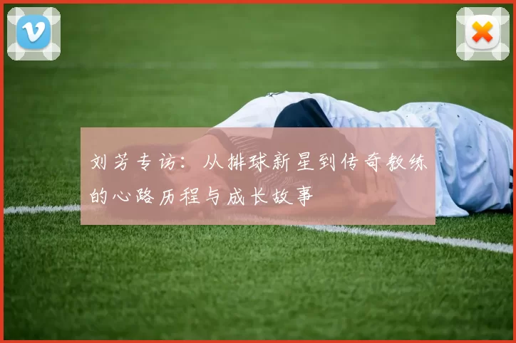刘芳专访：从排球新星到传奇教练的心路历程与成长故事