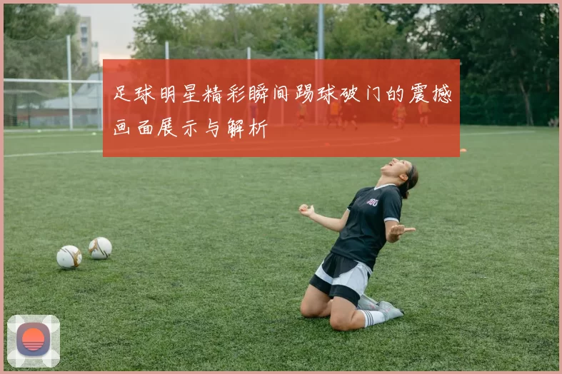 足球明星精彩瞬间踢球破门的震撼画面展示与解析
