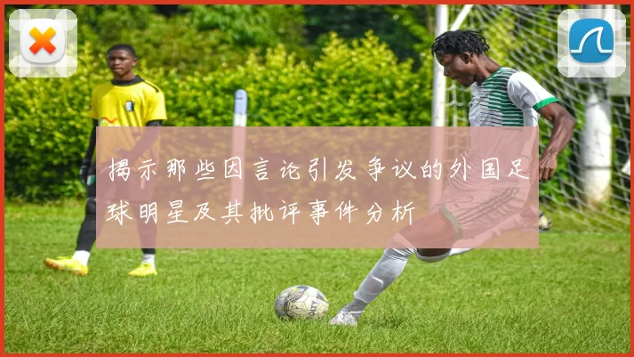 揭示那些因言论引发争议的外国足球明星及其批评事件分析