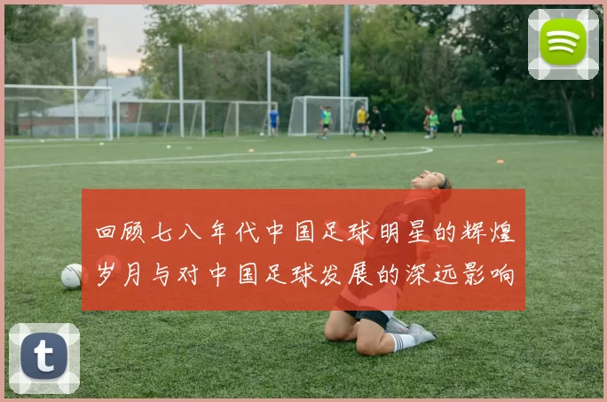 回顾七八年代中国足球明星的辉煌岁月与对中国足球发展的深远影响
